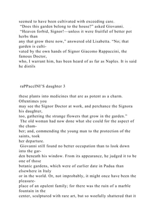 seemed to have been cultivated with exceeding care.
“Does this garden belong to the house?” asked Giovanni.
“Heaven forbid, Signor!—unless it were fruitful of better pot
herbs than
any that grow there now,” answered old Lisabetta. “No; that
garden is culti-
vated by the own hands of Signor Giacomo Rappaccini, the
famous Doctor,
who, I warrant him, has been heard of as far as Naples. It is said
he distils
raPPaccINI’S daughter 3
these plants into medicines that are as potent as a charm.
Oftentimes you
may see the Signor Doctor at work, and perchance the Signora
his daughter,
too, gathering the strange flowers that grow in the garden.”
The old woman had now done what she could for the aspect of
the cham-
ber; and, commending the young man to the protection of the
saints, took
her departure.
Giovanni still found no better occupation than to look down
into the gar-
den beneath his window. From its appearance, he judged it to be
one of those
botanic gardens, which were of earlier date in Padua than
elsewhere in Italy
or in the world. Or, not improbably, it might once have been the
pleasure-
place of an opulent family; for there was the ruin of a marble
fountain in the
center, sculptured with rare art, but so woefully shattered that it
 