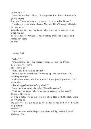 under, is it?”
Donovan snarled, “Wait till we get back to Base. Someone’s
going to pay
for this. Those robots are guaranteed to be subordinate.”
“So they are—to their blasted Master. They’ll obey, all right,
but not nec-
essarily us. Say, do you know what’s going to happen to us
when we get
back to Base?” Powell stopped before Donovan’s chair and
stared savagely
at him.
reaSoN 169
“What?”
“Oh, nothing! Just the mercury mines or maybe Ceres
Penitentiary. That’s
all! That’s all!”
“What are you talking about?”
“The electron storm that’s coming up. Do you know it’s
heading straight
dead center across the Earth beam? I had just figured that out
when that
robot dragged me out of my chair.”
Donovan was suddenly pale. “Good heavens!”
“And do you know what’s going to happen to the beam?
Because the storm
will be a lulu. It’s going to jump like a flea with the itch. With
only Cutie at
the controls, it’s going to go out of focus and if it does, heaven
help Earth—
and us!”
Donovan was wrenching at the door wildly, before Powell
finished. The
 