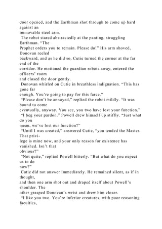 door opened, and the Earthman shot through to come up hard
against an
immovable steel arm.
The robot stared abstractedly at the panting, struggling
Earthman. “The
Prophet orders you to remain. Please do!” His arm shoved,
Donovan reeled
backward, and as he did so, Cutie turned the corner at the far
end of the
corridor. He motioned the guardian robots away, entered the
officers’ room
and closed the door gently.
Donovan whirled on Cutie in breathless indignation. “This has
gone far
enough. You’re going to pay for this farce.”
“Please don’t be annoyed,” replied the robot mildly. “It was
bound to come
eventually, anyway. You see, you two have lost your function.”
“I beg your pardon.” Powell drew himself up stiffly. “Just what
do you
mean, we’ve lost our function?”
“Until I was created,” answered Cutie, “you tended the Master.
That privi-
lege is mine now, and your only reason for existence has
vanished. Isn’t that
obvious?”
“Not quite,” replied Powell bitterly. “But what do you expect
us to do
now?”
Cutie did not answer immediately. He remained silent, as if in
thought,
and then one arm shot out and draped itself about Powell’s
shoulder. The
other grasped Donovan’s wrist and drew him closer.
“I like you two. You’re inferior creatures, with poor reasoning
faculties,
 