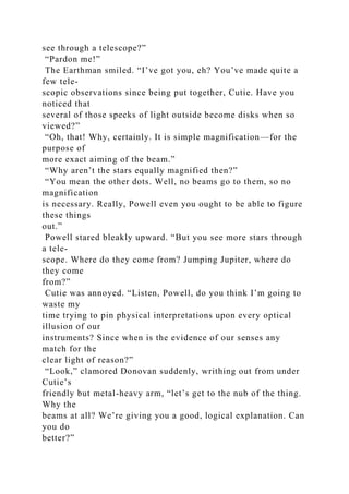 see through a telescope?”
“Pardon me!”
The Earthman smiled. “I’ve got you, eh? You’ve made quite a
few tele-
scopic observations since being put together, Cutie. Have you
noticed that
several of those specks of light outside become disks when so
viewed?”
“Oh, that! Why, certainly. It is simple magnification—for the
purpose of
more exact aiming of the beam.”
“Why aren’t the stars equally magnified then?”
“You mean the other dots. Well, no beams go to them, so no
magnification
is necessary. Really, Powell even you ought to be able to figure
these things
out.”
Powell stared bleakly upward. “But you see more stars through
a tele-
scope. Where do they come from? Jumping Jupiter, where do
they come
from?”
Cutie was annoyed. “Listen, Powell, do you think I’m going to
waste my
time trying to pin physical interpretations upon every optical
illusion of our
instruments? Since when is the evidence of our senses any
match for the
clear light of reason?”
“Look,” clamored Donovan suddenly, writhing out from under
Cutie’s
friendly but metal-heavy arm, “let’s get to the nub of the thing.
Why the
beams at all? We’re giving you a good, logical explanation. Can
you do
better?”
 