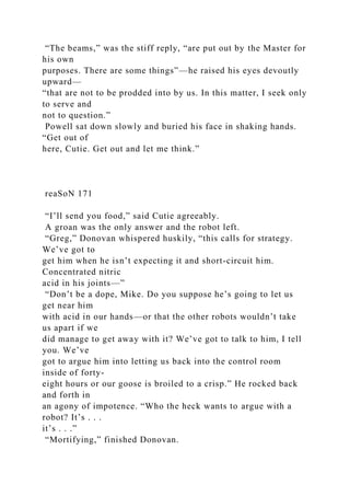 “The beams,” was the stiff reply, “are put out by the Master for
his own
purposes. There are some things”—he raised his eyes devoutly
upward—
“that are not to be prodded into by us. In this matter, I seek only
to serve and
not to question.”
Powell sat down slowly and buried his face in shaking hands.
“Get out of
here, Cutie. Get out and let me think.”
reaSoN 171
“I’ll send you food,” said Cutie agreeably.
A groan was the only answer and the robot left.
“Greg,” Donovan whispered huskily, “this calls for strategy.
We’ve got to
get him when he isn’t expecting it and short-circuit him.
Concentrated nitric
acid in his joints—”
“Don’t be a dope, Mike. Do you suppose he’s going to let us
get near him
with acid in our hands—or that the other robots wouldn’t take
us apart if we
did manage to get away with it? We’ve got to talk to him, I tell
you. We’ve
got to argue him into letting us back into the control room
inside of forty-
eight hours or our goose is broiled to a crisp.” He rocked back
and forth in
an agony of impotence. “Who the heck wants to argue with a
robot? It’s . . .
it’s . . .”
“Mortifying,” finished Donovan.
 