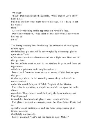 “Worse!”
“Say!” Donovan laughed suddenly. “Why argue? Let’s show
him! Let’s
build us another robot right before his eyes. He’ll have to eat
his words
then.”
A slowly widening smile appeared on Powell’s face.
Donovan continued, “And think of that screwball’s face when
he sees us
do it!”
The interplanetary law forbidding the existence of intelligent
robots upon
the inhabited planets, while sociologically necessary, places
upon the offices
of the solar stations a burden—and not a light one. Because of
that particu-
lar law, robots must be sent to the stations in parts and there put
together—
which is a grievous and complicated task.
Powell and Donovan were never so aware of that fact as upon
that par-
ticular day when, in the assembly room, they undertook to
create a robot
under the watchful eyes of QT-l, Prophet of the Master.
The robot in question, a simple mc model, lay upon the table,
almost
complete. Three hours’ work left only the head undone, and
Powell paused
to swab his forehead and glance uncertainly at Cutie.
The glance was not a reassuring one. For three hours Curie had
sat
speechless and motionless, and his face, inexpressive at all
times, was now
absolutely unreadable.
Powell groaned. “Let’s get the brain in now, Mike!”
 