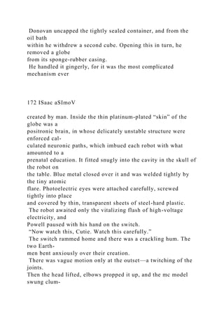 Donovan uncapped the tightly sealed container, and from the
oil bath
within he withdrew a second cube. Opening this in turn, he
removed a globe
from its sponge-rubber casing.
He handled it gingerly, for it was the most complicated
mechanism ever
172 ISaac aSImoV
created by man. Inside the thin platinum-plated “skin” of the
globe was a
positronic brain, in whose delicately unstable structure were
enforced cal-
culated neuronic paths, which imbued each robot with what
amounted to a
prenatal education. It fitted snugly into the cavity in the skull of
the robot on
the table. Blue metal closed over it and was welded tightly by
the tiny atomic
flare. Photoelectric eyes were attached carefully, screwed
tightly into place
and covered by thin, transparent sheets of steel-hard plastic.
The robot awaited only the vitalizing flash of high-voltage
electricity, and
Powell paused with his hand on the switch.
“Now watch this, Cutie. Watch this carefully.”
The switch rammed home and there was a crackling hum. The
two Earth-
men bent anxiously over their creation.
There was vague motion only at the outset—a twitching of the
joints.
Then the head lifted, elbows propped it up, and the mc model
swung clum-
 