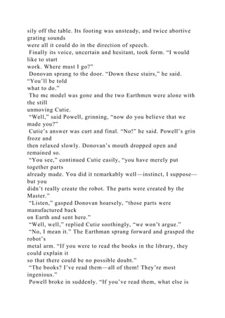 sily off the table. Its footing was unsteady, and twice abortive
grating sounds
were all it could do in the direction of speech.
Finally its voice, uncertain and hesitant, took form. “I would
like to start
work. Where must I go?”
Donovan sprang to the door. “Down these stairs,” he said.
“You’ll be told
what to do.”
The mc model was gone and the two Earthmen were alone with
the still
unmoving Cutie.
“Well,” said Powell, grinning, “now do you believe that we
made you?”
Cutie’s answer was curt and final. “No!” he said. Powell’s grin
froze and
then relaxed slowly. Donovan’s mouth dropped open and
remained so.
“You see,” continued Cutie easily, “you have merely put
together parts
already made. You did it remarkably well—instinct, I suppose—
but you
didn’t really create the robot. The parts were created by the
Master.”
“Listen,” gasped Donovan hoarsely, “those parts were
manufactured back
on Earth and sent here.”
“Well, well,” replied Cutie soothingly, “we won’t argue.”
“No, I mean it.” The Earthman sprang forward and grasped the
robot’s
metal arm. “If you were to read the books in the library, they
could explain it
so that there could be no possible doubt.”
“The books? I’ve read them—all of them! They’re most
ingenious.”
Powell broke in suddenly. “If you’ve read them, what else is
 
