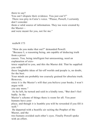 there to say?
You can’t dispute their evidence. You just can’t!”
There was pity in Cutie’s voice. “Please, Powell, I certainly
don’t consider
them a valid source of information. They too were created by
the Master—
and were meant for you, not for me.”
reaSoN 173
“How do you make that out?” demanded Powell.
“Because I, a reasoning being, am capable of deducing truth
from a priori
causes. You, being intelligent but unreasoning, need an
explanation of exis-
tence supplied to you, and this the Master did. That he supplied
you with
these laughable ideas of far-off worlds and people is, no doubt,
for the best.
Your minds are probably too coarsely grained for absolute truth.
However,
since it is the Master’s will that you believe your books, I won’t
argue with
you any more.”
As he left, he turned and said in a kindly tone, “But don’t feel
badly. In the
Master’s scheme of things there is room for all. You poor
humans have your
place, and though it is humble you will be rewarded if you fill it
well.”
He departed with a beatific air suiting the Prophet of the
Master, and the
two humans avoided each other’s eyes. Finally Powell spoke
with an effort.
 