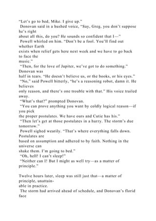 “Let’s go to bed, Mike. I give up.”
Donovan said in a hushed voice, “Say, Greg, you don’t suppose
he’s right
about all this, do you? He sounds so confident that I—”
Powell whirled on him. “Don’t be a fool. You’ll find out
whether Earth
exists when relief gets here next week and we have to go back
to face the
music.”
“Then, for the love of Jupiter, we’ve got to do something.”
Donovan was
half in tears. “He doesn’t believe us, or the books, or his eyes.”
“No,” said Powell bitterly, “he’s a reasoning robot, damn it. He
believes
only reason, and there’s one trouble with that.” His voice trailed
away.
“What’s that?” prompted Donovan.
“You can prove anything you want by coldly logical reason—if
you pick
the proper postulates. We have ours and Cutie has his.”
“Then let’s get at those postulates in a hurry. The storm’s due
tomorrow.”
Powell sighed wearily. “That’s where everything falls down.
Postulates are
based on assumption and adhered to by faith. Nothing in the
universe can
shake them. I’m going to bed.”
“Oh, hell! I can’t sleep!”
“Neither can I! But I might as well try—as a matter of
principle.”
Twelve hours later, sleep was still just that—a matter of
principle, unattain-
able in practice.
The storm had arrived ahead of schedule, and Donovan’s florid
face
 