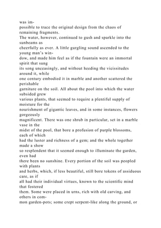 was im-
possible to trace the original design from the chaos of
remaining fragments.
The water, however, continued to gush and sparkle into the
sunbeams as
cheerfully as ever. A little gurgling sound ascended to the
young man’s win-
dow, and made him feel as if the fountain were an immortal
spirit that sung
its song unceasingly, and without heeding the vicissitudes
around it, while
one century embodied it in marble and another scattered the
perishable
garniture on the soil. All about the pool into which the water
subsided grew
various plants, that seemed to require a plentiful supply of
moisture for the
nourishment of gigantic leaves, and in some instances, flowers
gorgeously
magnificent. There was one shrub in particular, set in a marble
vase in the
midst of the pool, that bore a profusion of purple blossoms,
each of which
had the luster and richness of a gem; and the whole together
made a show
so resplendent that it seemed enough to illuminate the garden,
even had
there been no sunshine. Every portion of the soil was peopled
with plants
and herbs, which, if less beautiful, still bore tokens of assiduous
care, as if
all had their individual virtues, known to the scientific mind
that fostered
them. Some were placed in urns, rich with old carving, and
others in com-
mon garden-pots; some crept serpent-like along the ground, or
 