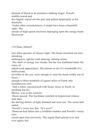 drained of blood as he pointed a shaking finger. Powell,
stubble-jawed and
dry-lipped, stared out the port and pulled desperately at his
mustache.
Under other circumstances, it might have been a beautiful
sight. The
stream of high-speed electrons impinging upon the energy beam
fluoresced
174 ISaac aSImoV
into ultra-spicules of intense light. The beam stretched out into
shrinking
nothingness, aglitter with dancing, shining motes.
The shaft of energy was steady, but the two Earthmen knew the
value of
naked-eyed appearances. Deviations in arc of a hundredth of a
millisecond,
invisible to the eye, were enough to send the beam wildly out of
focus—
enough to blast hundreds of square miles of Earth into
incandescent ruin.
And a robot, unconcerned with beam, focus or Earth, or
anything but his
Master, was at the controls.
Hours passed. The Earthmen watched in hypnotized silence.
And then
the darting dotlets of light dimmed and went out. The storm had
ended.
Powell’s voice was flat. “It’s over!”
Donovan had fallen into a troubled slumber and Powell’s weary
eyes
rested upon him enviously. The signal flash glared over and
over again, but
 