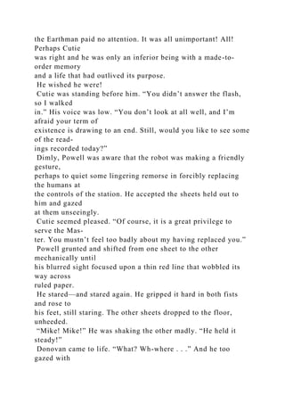 the Earthman paid no attention. It was all unimportant! All!
Perhaps Cutie
was right and he was only an inferior being with a made-to-
order memory
and a life that had outlived its purpose.
He wished he were!
Cutie was standing before him. “You didn’t answer the flash,
so I walked
in.” His voice was low. “You don’t look at all well, and I’m
afraid your term of
existence is drawing to an end. Still, would you like to see some
of the read-
ings recorded today?”
Dimly, Powell was aware that the robot was making a friendly
gesture,
perhaps to quiet some lingering remorse in forcibly replacing
the humans at
the controls of the station. He accepted the sheets held out to
him and gazed
at them unseeingly.
Cutie seemed pleased. “Of course, it is a great privilege to
serve the Mas-
ter. You mustn’t feel too badly about my having replaced you.”
Powell grunted and shifted from one sheet to the other
mechanically until
his blurred sight focused upon a thin red line that wobbled its
way across
ruled paper.
He stared—and stared again. He gripped it hard in both fists
and rose to
his feet, still staring. The other sheets dropped to the floor,
unheeded.
“Mike! Mike!” He was shaking the other madly. “He held it
steady!”
Donovan came to life. “What? Wh-where . . .” And he too
gazed with
 