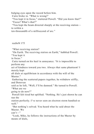 bulging eyes upon the record before him.
Cutie broke in. “What is wrong?’
“You kept it in focus,” stuttered Powell. “Did you know that?”
“Focus? What’s that?”
“You kept the beam directed sharply at the receiving station—
to within a
ten-thousandth of a millisecond of arc.”
reaSoN 175
“What receiving station?
“On Earth. The receiving station on Earth,” babbled Powell.
“You kept it
in focus.”
Cutie turned on his heel in annoyance. “It is impossible to
perform any
act of kindness toward you two. Always that same phantasm! I
merely kept
all dials at equilibrium in accordance with the will of the
Master.”
Gathering the scattered papers together, he withdrew stiffly,
and Donovan
said as he left, “Well, I’ll be damned.” He turned to Powell.
“What are we
going to do now?”
Powell felt tired but uplifted. “Nothing. He’s just shown he can
run the
station perfectly. I’ve never seen an electron storm handled so
well.”
“But nothing’s solved. You heard what he said about the
Master. We
can’t—”
“Look, Mike, he follows the instructions of the Master by
means of dials,
 