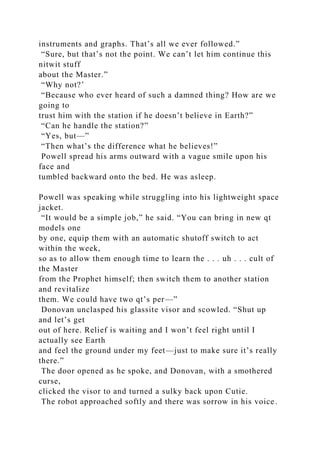 instruments and graphs. That’s all we ever followed.”
“Sure, but that’s not the point. We can’t let him continue this
nitwit stuff
about the Master.”
“Why not?’
“Because who ever heard of such a damned thing? How are we
going to
trust him with the station if he doesn’t believe in Earth?”
“Can he handle the station?”
“Yes, but—”
“Then what’s the difference what he believes!”
Powell spread his arms outward with a vague smile upon his
face and
tumbled backward onto the bed. He was asleep.
Powell was speaking while struggling into his lightweight space
jacket.
“It would be a simple job,” he said. “You can bring in new qt
models one
by one, equip them with an automatic shutoff switch to act
within the week,
so as to allow them enough time to learn the . . . uh . . . cult of
the Master
from the Prophet himself; then switch them to another station
and revitalize
them. We could have two qt’s per—”
Donovan unclasped his glassite visor and scowled. “Shut up
and let’s get
out of here. Relief is waiting and I won’t feel right until I
actually see Earth
and feel the ground under my feet—just to make sure it’s really
there.”
The door opened as he spoke, and Donovan, with a smothered
curse,
clicked the visor to and turned a sulky back upon Cutie.
The robot approached softly and there was sorrow in his voice.
 