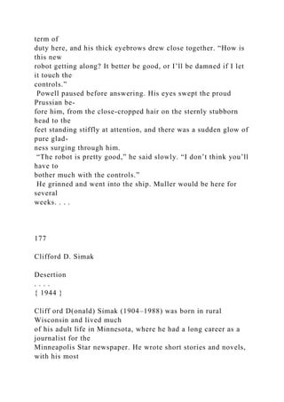 term of
duty here, and his thick eyebrows drew close together. “How is
this new
robot getting along? It better be good, or I’ll be damned if I let
it touch the
controls.”
Powell paused before answering. His eyes swept the proud
Prussian be-
fore him, from the close-cropped hair on the sternly stubborn
head to the
feet standing stiffly at attention, and there was a sudden glow of
pure glad-
ness surging through him.
“The robot is pretty good,” he said slowly. “I don’t think you’ll
have to
bother much with the controls.”
He grinned and went into the ship. Muller would be here for
several
weeks. . . .
177
Clifford D. Simak
Desertion
. . . .
{ 1944 }
Cliff ord D(onald) Simak (1904–1988) was born in rural
Wisconsin and lived much
of his adult life in Minnesota, where he had a long career as a
journalist for the
Minneapolis Star newspaper. He wrote short stories and novels,
with his most
 