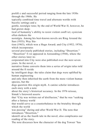 prolifi c and successful period ranging from the late 1930s
through the 1960s. He
typically combined time travel and alternate worlds with
bucolic settings and a
gentle, nostalgic tone; by the end of World War II, however, he
had grown skep-
tical of humanity’s ability to resist violent confl ict; cynicism
often darkens the
nostalgia. Among his best-known novels are Ring Around the
Sun (1953); Way Sta-
tion (1963), which won a Hugo Award; and City (1952; 1976),
which incorporates
several previously published stories, including “Desertion.”
“Desertion” fi rst appeared in Astounding (1944), where the
other stories later in-
corporated into City were also published over the next seven
years. In the novel, a
narrative frame converts them into a series of origin tales told
around the fi reside
by intelligent dogs: the tales claim that dogs were uplifted by
human engineering
and only then inherited the earth from the more violent human
species, but the
dogs question this origin myth. A canine scholar introduces
each story with a note
about the story’s historical accuracy. In the 1976 reissue,
Simak’s foreword asserts
that “City was written out of disillusion,” that he was “seeking
after a fantasy world
that would serve as a counterbalance to the brutality through
which the world
was passing” during and after World War II. The note that
introduces “Desertion,”
identifi ed as the fourth tale in the novel, also complicates our
reading of the story.
The note discusses how the character of the dog Towser “has
 