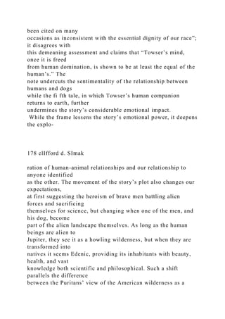been cited on many
occasions as inconsistent with the essential dignity of our race”;
it disagrees with
this demeaning assessment and claims that “Towser’s mind,
once it is freed
from human domination, is shown to be at least the equal of the
human’s.” The
note undercuts the sentimentality of the relationship between
humans and dogs
while the fi fth tale, in which Towser’s human companion
returns to earth, further
undermines the story’s considerable emotional impact.
While the frame lessens the story’s emotional power, it deepens
the explo-
178 clIfford d. SImak
ration of human-animal relationships and our relationship to
anyone identified
as the other. The movement of the story’s plot also changes our
expectations,
at first suggesting the heroism of brave men battling alien
forces and sacrificing
themselves for science, but changing when one of the men, and
his dog, become
part of the alien landscape themselves. As long as the human
beings are alien to
Jupiter, they see it as a howling wilderness, but when they are
transformed into
natives it seems Edenic, providing its inhabitants with beauty,
health, and vast
knowledge both scientific and philosophical. Such a shift
parallels the difference
between the Puritans’ view of the American wilderness as a
 