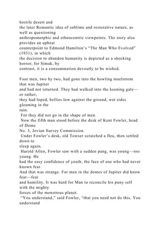 hostile desert and
the later Romantic idea of sublime and restorative nature, as
well as questioning
anthropomorphic and ethnocentric viewpoints. The story also
provides an upbeat
counterpoint to Edmond Hamilton’s “The Man Who Evolved”
(1931), in which
the decision to abandon humanity is depicted as a shocking
horror; for Simak, by
contrast, it is a consummation devoutly to be wished.
Four men, two by two, had gone into the howling maelstrom
that was Jupiter
and had not returned. They had walked into the keening gale—
or rather,
they had loped, bellies low against the ground, wet sides
gleaming in the
rain.
For they did not go in the shape of men.
Now the fifth man stood before the desk of Kent Fowler, head
of Dome
No. 3, Jovian Survey Commission.
Under Fowler’s desk, old Towser scratched a flea, then settled
down to
sleep again.
Harold Allen, Fowler saw with a sudden pang, was young—too
young. He
had the easy confidence of youth, the face of one who had never
known fear.
And that was strange. For men in the domes of Jupiter did know
fear—fear
and humility. It was hard for Man to reconcile his puny self
with the mighty
forces of the monstrous planet.
“You understand,” said Fowler, “that you need not do this. You
understand
 