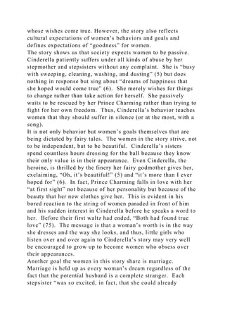 whose wishes come true. However, the story also reflects
cultural expectations of women’s behaviors and goals and
defines expectations of “goodness” for women.
The story shows us that society expects women to be passive.
Cinderella patiently suffers under all kinds of abuse by her
stepmother and stepsisters without any complaint. She is “busy
with sweeping, cleaning, washing, and dusting” (5) but does
nothing in response but sing about “dreams of happiness that
she hoped would come true” (6). She merely wishes for things
to change rather than take action for herself. She passively
waits to be rescued by her Prince Charming rather than trying to
fight for her own freedom. Thus, Cinderella’s behavior teaches
women that they should suffer in silence (or at the most, with a
song).
It is not only behavior but women’s goals themselves that are
being dictated by fairy tales. The women in the story strive, not
to be independent, but to be beautiful. Cinderella’s sisters
spend countless hours dressing for the ball because they know
their only value is in their appearance. Even Cinderella, the
heroine, is thrilled by the finery her fairy godmother gives her,
exclaiming, “Oh, it’s beautiful!” (5) and “it’s more than I ever
hoped for” (6). In fact, Prince Charming falls in love with her
“at first sight” not because of her personality but because of the
beauty that her new clothes give her. This is evident in his
bored reaction to the string of women paraded in front of him
and his sudden interest in Cinderella before he speaks a word to
her. Before their first waltz had ended, “Both had found true
love” (75). The message is that a woman’s worth is in the way
she dresses and the way she looks, and thus, little girls who
listen over and over again to Cinderella’s story may very well
be encouraged to grow up to become women who obsess over
their appearances.
Another goal the women in this story share is marriage.
Marriage is held up as every woman’s dream regardless of the
fact that the potential husband is a complete stranger. Each
stepsister “was so excited, in fact, that she could already
 
