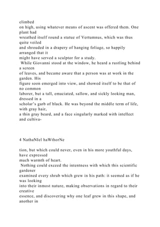 climbed
on high, using whatever means of ascent was offered them. One
plant had
wreathed itself round a statue of Vertumnus, which was thus
quite veiled
and shrouded in a drapery of hanging foliage, so happily
arranged that it
might have served a sculptor for a study.
While Giovanni stood at the window, he heard a rustling behind
a screen
of leaves, and became aware that a person was at work in the
garden. His
figure soon emerged into view, and showed itself to be that of
no common
laborer, but a tall, emaciated, sallow, and sickly looking man,
dressed in a
scholar’s garb of black. He was beyond the middle term of life,
with gray hair,
a thin gray beard, and a face singularly marked with intellect
and cultiva-
4 NathaNIel haWthorNe
tion, but which could never, even in his more youthful days,
have expressed
much warmth of heart.
Nothing could exceed the intentness with which this scientific
gardener
examined every shrub which grew in his path: it seemed as if he
was looking
into their inmost nature, making observations in regard to their
creative
essence, and discovering why one leaf grew in this shape, and
another in
 
