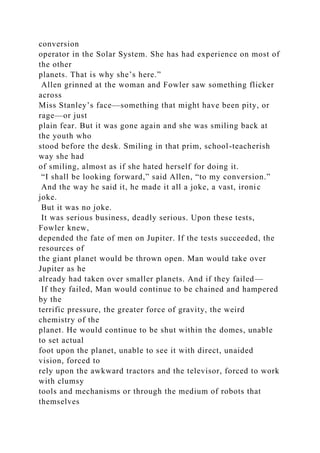 conversion
operator in the Solar System. She has had experience on most of
the other
planets. That is why she’s here.”
Allen grinned at the woman and Fowler saw something flicker
across
Miss Stanley’s face—something that might have been pity, or
rage—or just
plain fear. But it was gone again and she was smiling back at
the youth who
stood before the desk. Smiling in that prim, school-teacherish
way she had
of smiling, almost as if she hated herself for doing it.
“I shall be looking forward,” said Allen, “to my conversion.”
And the way he said it, he made it all a joke, a vast, ironic
joke.
But it was no joke.
It was serious business, deadly serious. Upon these tests,
Fowler knew,
depended the fate of men on Jupiter. If the tests succeeded, the
resources of
the giant planet would be thrown open. Man would take over
Jupiter as he
already had taken over smaller planets. And if they failed—
If they failed, Man would continue to be chained and hampered
by the
terrific pressure, the greater force of gravity, the weird
chemistry of the
planet. He would continue to be shut within the domes, unable
to set actual
foot upon the planet, unable to see it with direct, unaided
vision, forced to
rely upon the awkward tractors and the televisor, forced to work
with clumsy
tools and mechanisms or through the medium of robots that
themselves
 