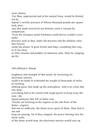 were clumsy.
For Man, unprotected and in his natural form, would be blotted
out by
Jupiter’s terrific pressure of fifteen thousand pounds per square
inch, pres-
sure that made terrestrial sea bottoms seem a vacuum by
comparison.
Even the strongest metal Earthmen could devise couldn’t exist
under
pressure such as that, under the pressure and the alkaline rains
that forever
swept the planet. It grew brittle and flaky, crumbling like clay,
or it ran away
in little streams and puddles of ammonia salts. Only by stepping
up the
180 clIfford d. SImak
toughness and strength of that metal, by increasing its
electronic tension,
could it be made to withstand the weight of thousands of miles
of swirling,
choking gases that made up the atmosphere. And even when that
was done,
everything had to be coated with tough quartz to keep away the
rain—the
liquid ammonia that fell as bitter rain.
Fowler sat listening to the engines in the sub-floor of the
dome—engines
that ran on endlessly, the dome never quiet of them. They had to
run and
keep on running, for if they stopped, the power flowing into the
metal walls
of the dome would stop, the electronic tension would ease up
 