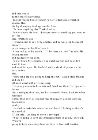 and that would
be the end of everything.
Towser roused himself under Fowler’s desk and scratched
another flea,
his leg thumping hard against the floor.
“Is there anything else?” asked Allen.
Fowler shook his head. “Perhaps there’s something you want to
do,” he
said. “Perhaps you—”
He had meant to say write a letter, and he was glad he caught
himself
quick enough so he didn’t say it.
Allen looked at his watch. “I’ll be there on time,” he said. He
swung around
and headed for the door.
Fowler knew Miss Stanley was watching him and he didn’t
want to turn
and meet her eyes. He fumbled with a sheaf of papers on the
desk before
him.
“How long are you going to keep this up?” asked Miss Stanley
and she bit
off each word with a vicious snap.
He swung around in his chair and faced her then. Her lips were
drawn
into a straight, thin line, her hair seemed skinned back from her
forehead
tighter than ever, giving her face that queer, almost startling
death-mask
quality.
He tried to make his voice cool and level. “As long as there’s
any need of
it,” he said. “As long as there’s any hope.”
“You’re going to keep on sentencing them to death,” she said.
“You’re
going to keep marching them out face to face with Jupiter.
 