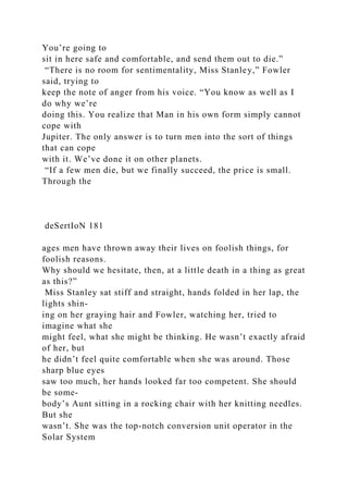 You’re going to
sit in here safe and comfortable, and send them out to die.”
“There is no room for sentimentality, Miss Stanley,” Fowler
said, trying to
keep the note of anger from his voice. “You know as well as I
do why we’re
doing this. You realize that Man in his own form simply cannot
cope with
Jupiter. The only answer is to turn men into the sort of things
that can cope
with it. We’ve done it on other planets.
“If a few men die, but we finally succeed, the price is small.
Through the
deSertIoN 181
ages men have thrown away their lives on foolish things, for
foolish reasons.
Why should we hesitate, then, at a little death in a thing as great
as this?”
Miss Stanley sat stiff and straight, hands folded in her lap, the
lights shin-
ing on her graying hair and Fowler, watching her, tried to
imagine what she
might feel, what she might be thinking. He wasn’t exactly afraid
of her, but
he didn’t feel quite comfortable when she was around. Those
sharp blue eyes
saw too much, her hands looked far too competent. She should
be some-
body’s Aunt sitting in a rocking chair with her knitting needles.
But she
wasn’t. She was the top-notch conversion unit operator in the
Solar System
 