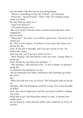 and she didn’t like the way he was doing things.
“There is something wrong, Mr. Fowler,” she declared.
“Precisely,” agreed Fowler. “That’s why I’m sending young
Allen out alone.
He may find out what it is.”
“And if he doesn’t?’
“I’ll send someone else.”
She rose slowly from her chair, started toward the door, then
stopped be-
fore his desk.
“Some day,” she said, “you will be a great man. You never let a
chance go
by. This is your chance. You knew it was when this dome was
picked for the
tests. If you put it through, you’ll go up a notch or two. No
matter how many
men may die, you’ll go up a notch or two.”
“Miss Stanley,” he said and his voice was curt, “young Allen is
going out
soon. Please be sure that your machine—”
“My machine,” she told him icily, “is not to blame. It operates
along the
co-ordinates the biologists set up.”
He sat hunched at his desk, listening to her footsteps go down
the corri-
dor.
What she said was true, of course. The biologists had set up the
co-
ordinates. But the biologists could be wrong. Just a hair-breadth
of differ-
ence, one iota of digression and the converter would be sending
out some-
thing that wasn’t the thing they meant to send. A mutant that
might crack
up, go haywire, come unstuck under some condition or stress of
circum-
 