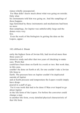 stance wholly unsuspected.
For Man didn’t know much about what was going on outside.
Only what
his instruments told him was going on. And the samplings of
those happen-
ings furnished by those instruments and mechanisms had been
no more
than samplings, for Jupiter was unbelievably large and the
domes were very
few.
Even the work of the biologists in getting the data on the
Lopers, appar-
182 clIfford d. SImak
ently the highest form of Jovian life, had involved more than
three years of
intensive study and after that two years of checking to make
sure. Work that
could have been done on Earth in a week or two. But work that,
in this case,
couldn’t be done on Earth at all, for one couldn’t take a Jovian
life form to
Earth. The pressure here on Jupiter couldn’t be duplicated
outside of Jupiter
and at Earth pressure and temperature the Lopers would simply
have disap-
peared in a puff of gas.
Yet it was work that had to be done if Man ever hoped to go
about Jupiter
in the life form of the Lopers. For before the converter could
change a man
to another life form, every detailed physical characteristic of
that life form
 