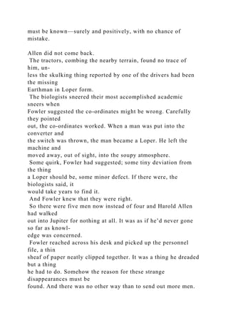 must be known—surely and positively, with no chance of
mistake.
Allen did not come back.
The tractors, combing the nearby terrain, found no trace of
him, un-
less the skulking thing reported by one of the drivers had been
the missing
Earthman in Loper form.
The biologists sneered their most accomplished academic
sneers when
Fowler suggested the co-ordinates might be wrong. Carefully
they pointed
out, the co-ordinates worked. When a man was put into the
converter and
the switch was thrown, the man became a Loper. He left the
machine and
moved away, out of sight, into the soupy atmosphere.
Some quirk, Fowler had suggested; some tiny deviation from
the thing
a Loper should be, some minor defect. If there were, the
biologists said, it
would take years to find it.
And Fowler knew that they were right.
So there were five men now instead of four and Harold Allen
had walked
out into Jupiter for nothing at all. It was as if he’d never gone
so far as knowl-
edge was concerned.
Fowler reached across his desk and picked up the personnel
file, a thin
sheaf of paper neatly clipped together. It was a thing he dreaded
but a thing
he had to do. Somehow the reason for these strange
disappearances must be
found. And there was no other way than to send out more men.
 
