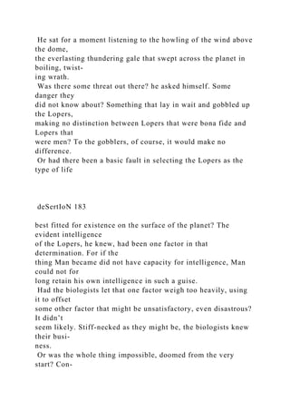 He sat for a moment listening to the howling of the wind above
the dome,
the everlasting thundering gale that swept across the planet in
boiling, twist-
ing wrath.
Was there some threat out there? he asked himself. Some
danger they
did not know about? Something that lay in wait and gobbled up
the Lopers,
making no distinction between Lopers that were bona fide and
Lopers that
were men? To the gobblers, of course, it would make no
difference.
Or had there been a basic fault in selecting the Lopers as the
type of life
deSertIoN 183
best fitted for existence on the surface of the planet? The
evident intelligence
of the Lopers, he knew, had been one factor in that
determination. For if the
thing Man became did not have capacity for intelligence, Man
could not for
long retain his own intelligence in such a guise.
Had the biologists let that one factor weigh too heavily, using
it to offset
some other factor that might be unsatisfactory, even disastrous?
It didn’t
seem likely. Stiff-necked as they might be, the biologists knew
their busi-
ness.
Or was the whole thing impossible, doomed from the very
start? Con-
 