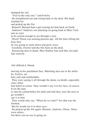 thumped his tail.
“You’re the only one,” said Fowler.
He straightened out and swung back to the desk. His hand
reached out
and picked up the file.
Bennett? Bennett had a girl waiting for him back on Earth.
Andrews? Andrews was planning on going back to Mars Tech
just as soon
as he earned enough to see through a year.
Olson? Olson was nearing pension age. All the time telling the
boys how
he was going to settle down and grow roses.
Carefully, Fowler laid the file back on the desk.
Sentencing men to death, Miss Stanley had said that, her pale
lips scarcely
184 clIfford d. SImak
moving in her parchment face. Marching men out to die while
he, Fowler, sat
here safe and comfortable.
They were saying it all through the dome, no doubt, especially
since Allen
had failed to return. They wouldn’t say it to his face, of course.
Even the man
or men he called before his desk and told they were the next to
go wouldn’t
say it to him.
They would only say: “When do we start?” For that was the
formula.
But he would see it in their eyes.
He picked up the file again. Bennett, Andrews, Olson. There
were others,
but there was no use in going on.
 