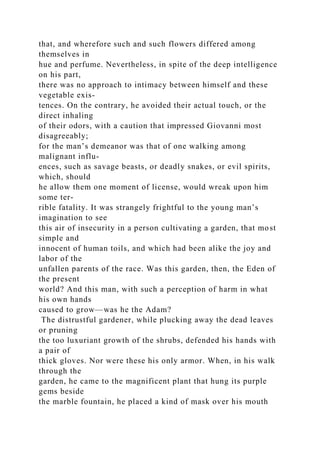 that, and wherefore such and such flowers differed among
themselves in
hue and perfume. Nevertheless, in spite of the deep intelligence
on his part,
there was no approach to intimacy between himself and these
vegetable exis-
tences. On the contrary, he avoided their actual touch, or the
direct inhaling
of their odors, with a caution that impressed Giovanni most
disagreeably;
for the man’s demeanor was that of one walking among
malignant influ-
ences, such as savage beasts, or deadly snakes, or evil spirits,
which, should
he allow them one moment of license, would wreak upon him
some ter-
rible fatality. It was strangely frightful to the young man’s
imagination to see
this air of insecurity in a person cultivating a garden, that most
simple and
innocent of human toils, and which had been alike the joy and
labor of the
unfallen parents of the race. Was this garden, then, the Eden of
the present
world? And this man, with such a perception of harm in what
his own hands
caused to grow—was he the Adam?
The distrustful gardener, while plucking away the dead leaves
or pruning
the too luxuriant growth of the shrubs, defended his hands with
a pair of
thick gloves. Nor were these his only armor. When, in his walk
through the
garden, he came to the magnificent plant that hung its purple
gems beside
the marble fountain, he placed a kind of mask over his mouth
 