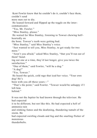Kent Fowler knew that he couldn’t do it, couldn’t face them,
couldn’t send
more men out to die.
He leaned forward and flipped up the toggle on the inter-
communicator.
“Yes, Mr. Fowler.”
“Miss Stanley, please.”
He waited for Miss Stanley, listening to Towser chewing half-
heartedly on
the bone. Towser’s teeth were getting bad.
“Miss Stanley,” said Miss Stanley’s voice.
“Just wanted to tell you, Miss Stanley, to get ready for two
more.”
“Aren’t you afraid,” asked Miss Stanley, “that you’ll run out of
them? Send-
ing out one at a time, they’d last longer, give you twice the
satisfaction.”
“One of them,” said Fowler, “will be a dog.”
“A dog!”
“Yes, Towser.”
He heard the quick, cold rage that iced her voice. “Your own
dog! He’s
been with you all these years—”
“That’s the point,” said Fowler. “Towser would be unhappy if I
left him
behind.”
It was not the Jupiter he had known through the televisor. He
had expected
it to be different, but not like this. He had expected a hell of
ammonia rain
and stinking fumes and the deafening, thundering tumult of the
storm. He
had expected swirling clouds and fog and the snarling flicker of
monstrous
thunderbolts.
 