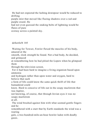 He had not expected the lashing downpour would be reduced to
drifting
purple mist that moved like fleeing shadows over a red and
purple sward. He
had not even guessed the snaking bolts of lightning would be
flares of pure
ecstasy across a painted sky.
deSertIoN 185
Waiting for Towser, Fowler flexed the muscles of his body,
amazed at the
smooth, sleek strength he found. Not a bad body, be decided,
and grimaced
at remembering how he had pitied the Lopers when he glimpsed
them
through the television screen.
For it had been hard to imagine a living organism based upon
ammonia
and hydrogen rather than upon water and oxygen, hard to
believe that such
a form of life could know the same quick thrill of life that
humankind could
know. Hard to conceive of life out in the soupy maelstrom that
was Jupiter,
not knowing, of course, that through Jovian eyes it was no
soupy maelstrom
at all.
The wind brushed against him with what seemed gentle fingers
and he
remembered with a start that by Earth standards the wind was a
roaring
gale, a two-hundred-mile-an-hour howler laden with deadly
gases.
 