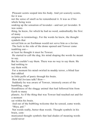 Pleasant scents seeped into his body. And yet scarcely scents,
for it was
not the sense of smell as he remembered it. It was as if his
whole being were
soaking up the sensation of lavender—and not yet lavender. It
was some-
thing, he knew, for which he had no word, undoubtedly the first
of many
enigmas in terminology. For the words he knew, the thought
symbols that
served him as an Earthman would not serve him as a Jovian.
The lock in the side of the dome opened and Towser came
tumbling out—
at least he thought it must be Towser.
He started to call the dog, his mind shaping the words he meant
to say.
But he couldn’t say them. There was no way to say them. He
had nothing to
say them with.
For a moment his mind swirled in muddy terror, a blind fear
that eddied
in little puffs of panic through his brain.
How did Jovians talk? How—
Suddenly he was aware of Towser, intensely aware of the
bumbling, eager
friendliness of the shaggy animal that had followed him from
Earth to many
planets. As if the thing that was Towser had reached out and for
a moment
sat within his brain.
And out of the bubbling welcome that he sensed, came words.
“Hiya, pal.”
Not words really, better than words. Thought symbols in his
brain, com-
municated thought symbols that had shades of meaning words
could never
 