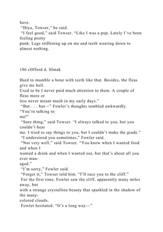 have.
“Hiya, Towser,” he said.
“I feel good,” said Towser. “Like I was a pup. Lately I’ve been
feeling pretty
punk. Legs stiffening up on me and teeth wearing down to
almost nothing.
186 clIfford d. SImak
Hard to mumble a bone with teeth like that. Besides, the fleas
give me hell.
Used to be I never paid much attention to them. A couple of
fleas more or
less never meant much in my early days.”
“But . . . but—” Fowler’s thoughts tumbled awkwardly.
“You’re talking to
me!”
“Sure thing,” said Towser. “I always talked to you, but you
couldn’t hear
me. I tried to say things to you, but I couldn’t make the grade.”
“I understood you sometimes,” Fowler said.
“Not very well,” said Towser. “You knew when I wanted food
and when I
wanted a drink and when I wanted out, but that’s about all you
ever man-
aged.”
“I’m sorry,” Fowler said.
“Forget it,” Towser told him. “I’ll race you to the cliff.”
For the first time, Fowler saw the cliff, apparently many miles
away, but
with a strange crystalline beauty that sparkled in the shadow of
the many-
colored clouds.
Fowler hesitated. “It’s a long way—”
 