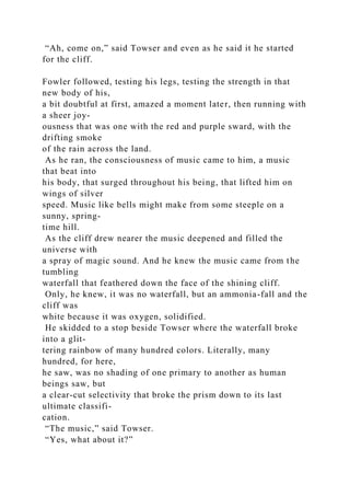 “Ah, come on,” said Towser and even as he said it he started
for the cliff.
Fowler followed, testing his legs, testing the strength in that
new body of his,
a bit doubtful at first, amazed a moment later, then running with
a sheer joy-
ousness that was one with the red and purple sward, with the
drifting smoke
of the rain across the land.
As he ran, the consciousness of music came to him, a music
that beat into
his body, that surged throughout his being, that lifted him on
wings of silver
speed. Music like bells might make from some steeple on a
sunny, spring-
time hill.
As the cliff drew nearer the music deepened and filled the
universe with
a spray of magic sound. And he knew the music came from the
tumbling
waterfall that feathered down the face of the shining cliff.
Only, he knew, it was no waterfall, but an ammonia-fall and the
cliff was
white because it was oxygen, solidified.
He skidded to a stop beside Towser where the waterfall broke
into a glit-
tering rainbow of many hundred colors. Literally, many
hundred, for here,
he saw, was no shading of one primary to another as human
beings saw, but
a clear-cut selectivity that broke the prism down to its last
ultimate classifi-
cation.
“The music,” said Towser.
“Yes, what about it?”
 
