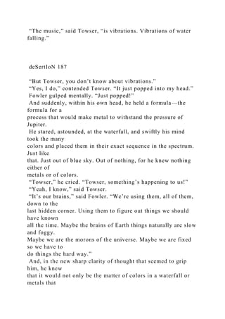 “The music,” said Towser, “is vibrations. Vibrations of water
falling.”
deSertIoN 187
“But Towser, you don’t know about vibrations.”
“Yes, I do,” contended Towser. “It just popped into my head.”
Fowler gulped mentally. “Just popped!”
And suddenly, within his own head, he held a formula—the
formula for a
process that would make metal to withstand the pressure of
Jupiter.
He stared, astounded, at the waterfall, and swiftly his mind
took the many
colors and placed them in their exact sequence in the spectrum.
Just like
that. Just out of blue sky. Out of nothing, for he knew nothing
either of
metals or of colors.
“Towser,” he cried. “Towser, something’s happening to us!”
“Yeah, I know,” said Towser.
“It’s our brains,” said Fowler. “We’re using them, all of them,
down to the
last hidden corner. Using them to figure out things we should
have known
all the time. Maybe the brains of Earth things naturally are slow
and foggy.
Maybe we are the morons of the universe. Maybe we are fixed
so we have to
do things the hard way.”
And, in the new sharp clarity of thought that seemed to grip
him, he knew
that it would not only be the matter of colors in a waterfall or
metals that
 