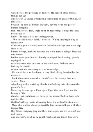 would resist the pressure of Jupiter. He sensed other things,
things not yet
quite clear. A vague whispering that hinted of greater things, of
mysteries
beyond the pale of human thought, beyond even the pale of
human imagina-
tion. Mysteries, fact, logic built on reasoning. Things that any
brain should
know if it used all its reasoning power.
“We’re still mostly Earth,” he said. “We’re just beginning to
learn a few
of the things we are to know—a few of the things that were kept
from us as
human beings, perhaps because we were human beings. Because
our human
bodies were poor bodies. Poorly equipped for thinking, poorly
equipped in
certain senses that one has to have to know. Perhaps even
lacking in certain
senses that are necessary to true knowledge.
He stared back at the dome, a tiny black thing dwarfed by the
distance.
Back there were men who couldn’t see the beauty that was
Jupiter. Men
who thought that swirling clouds and lashing rain obscured the
planet’s face.
Unseeing human eyes. Poor eyes. Eyes that could not see the
beauty of the
clouds, that could not see through the storm. Bodies that could
not feel the
thrill of trilling music stemming from the rush of broken water.
Men who walked alone, in terrible loneliness, talking with their
tongue like
Boy Scouts wigwagging out their messages, unable to reach out
and touch
one another’s mind as he could reach out and touch Towser’s
 