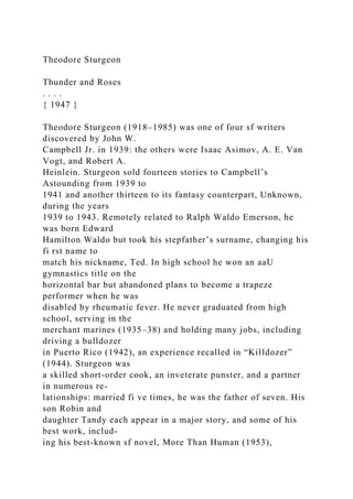 Theodore Sturgeon
Thunder and Roses
. . . .
{ 1947 }
Theodore Sturgeon (1918–1985) was one of four sf writers
discovered by John W.
Campbell Jr. in 1939: the others were Isaac Asimov, A. E. Van
Vogt, and Robert A.
Heinlein. Sturgeon sold fourteen stories to Campbell’s
Astounding from 1939 to
1941 and another thirteen to its fantasy counterpart, Unknown,
during the years
1939 to 1943. Remotely related to Ralph Waldo Emerson, he
was born Edward
Hamilton Waldo but took his stepfather’s surname, changing his
fi rst name to
match his nickname, Ted. In high school he won an aaU
gymnastics title on the
horizontal bar but abandoned plans to become a trapeze
performer when he was
disabled by rheumatic fever. He never graduated from high
school, serving in the
merchant marines (1935–38) and holding many jobs, including
driving a bulldozer
in Puerto Rico (1942), an experience recalled in “Killdozer”
(1944). Sturgeon was
a skilled short-order cook, an inveterate punster, and a partner
in numerous re-
lationships: married fi ve times, he was the father of seven. His
son Robin and
daughter Tandy each appear in a major story, and some of his
best work, includ-
ing his best-known sf novel, More Than Human (1953),
 