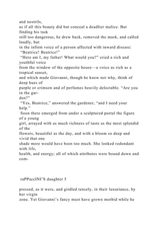 and nostrils,
as if all this beauty did but conceal a deadlier malice. But
finding his task
still too dangerous, he drew back, removed the mask, and called
loudly, but
in the infirm voice of a person affected with inward disease:
“Beatrice! Beatrice!”
“Here am I, my father! What would you?” cried a rich and
youthful voice
from the window of the opposite house—a voice as rich as a
tropical sunset,
and which made Giovanni, though he knew not why, think of
deep hues of
purple or crimson and of perfumes heavily delectable. “Are you
in the gar-
den?”
“Yes, Beatrice,” answered the gardener, “and I need your
help.”
Soon there emerged from under a sculptured portal the figure
of a young
girl, arrayed with as much richness of taste as the most splendid
of the
flowers, beautiful as the day, and with a bloom so deep and
vivid that one
shade more would have been too much. She looked redundant
with life,
health, and energy; all of which attributes were bound down and
com-
raPPaccINI’S daughter 5
pressed, as it were, and girdled tensely, in their luxuriance, by
her virgin
zone. Yet Giovanni’s fancy must have grown morbid while he
 