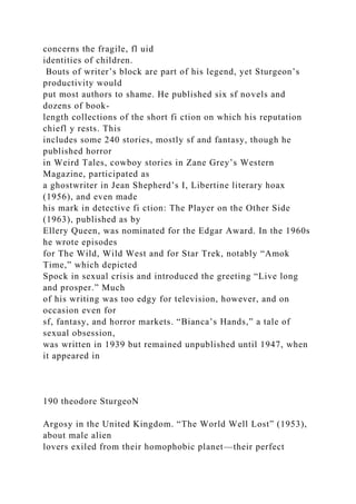 concerns the fragile, fl uid
identities of children.
Bouts of writer’s block are part of his legend, yet Sturgeon’s
productivity would
put most authors to shame. He published six sf novels and
dozens of book-
length collections of the short fi ction on which his reputation
chiefl y rests. This
includes some 240 stories, mostly sf and fantasy, though he
published horror
in Weird Tales, cowboy stories in Zane Grey’s Western
Magazine, participated as
a ghostwriter in Jean Shepherd’s I, Libertine literary hoax
(1956), and even made
his mark in detective fi ction: The Player on the Other Side
(1963), published as by
Ellery Queen, was nominated for the Edgar Award. In the 1960s
he wrote episodes
for The Wild, Wild West and for Star Trek, notably “Amok
Time,” which depicted
Spock in sexual crisis and introduced the greeting “Live long
and prosper.” Much
of his writing was too edgy for television, however, and on
occasion even for
sf, fantasy, and horror markets. “Bianca’s Hands,” a tale of
sexual obsession,
was written in 1939 but remained unpublished until 1947, when
it appeared in
190 theodore SturgeoN
Argosy in the United Kingdom. “The World Well Lost” (1953),
about male alien
lovers exiled from their homophobic planet—their perfect
 