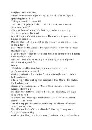 happiness troubles two
human heroes—was rejected by the well-known sf digests,
appearing instead in
Chicago-based Universe SF.
“A crown of golden curls, classic features, and a sweet,
permanent smile”:
this was Robert Heinlein’s first impression on meeting
Sturgeon, who influenced
two of Heinlein’s best characters. He was one inspiration for
Laurence Smith in
Double Star (1956), a dazzling showman who can imitate any
sound effect—a
parlor trick of Sturgeon’s. Sturgeon may also have influenced
Heinlein’s depiction
of charismatic Valentine Michael Smith in Stranger in a Strange
Land (1961): Hein-
lein describes both as strongly resembling Michelangelo’s
sculpture of a youthful
David.
Heinlein recalled that Sturgeon once ended a comic
performance at a crowded
wartime gathering by leaping “straight into the air . . . into a
full revolution—
a back flip.” His writing was acrobatic, too. One of his styles,
the Faulknerian
stream-of-consciousness of More Than Human, is intensely
lyrical. The style of
the story that follows is more direct and idiomatic, although
song lyrics (the
“anthem” broadcast by a television “star”) are an important
element. The tale is
one of many postwar stories depicting the effects of nuclear
cataclysm, such as
Merril’s and Leiber’s immediately following. It may recall
Sturgeon’s consulting
work for the Navy late in the war (“brainstorming antikamikaze
 