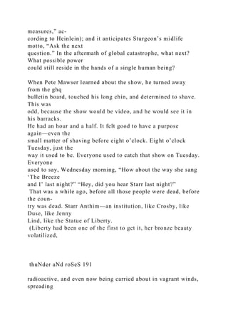 measures,” ac-
cording to Heinlein); and it anticipates Sturgeon’s midlife
motto, “Ask the next
question.” In the aftermath of global catastrophe, what next?
What possible power
could still reside in the hands of a single human being?
When Pete Mawser learned about the show, he turned away
from the ghq
bulletin board, touched his long chin, and determined to shave.
This was
odd, because the show would be video, and he would see it in
his barracks.
He had an hour and a half. It felt good to have a purpose
again—even the
small matter of shaving before eight o’clock. Eight o’clock
Tuesday, just the
way it used to be. Everyone used to catch that show on Tuesday.
Everyone
used to say, Wednesday morning, “How about the way she sang
‘The Breeze
and I’ last night?” “Hey, did you hear Starr last night?”
That was a while ago, before all those people were dead, before
the coun-
try was dead. Starr Anthim—an institution, like Crosby, like
Duse, like Jenny
Lind, like the Statue of Liberty.
(Liberty had been one of the first to get it, her bronze beauty
volatilized,
thuNder aNd roSeS 191
radioactive, and even now being carried about in vagrant winds,
spreading
 