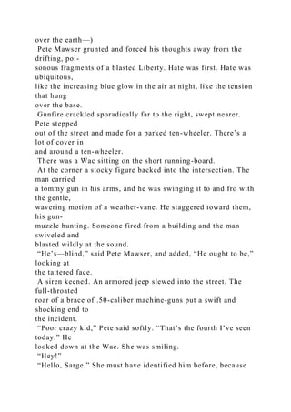 over the earth—)
Pete Mawser grunted and forced his thoughts away from the
drifting, poi-
sonous fragments of a blasted Liberty. Hate was first. Hate was
ubiquitous,
like the increasing blue glow in the air at night, like the tension
that hung
over the base.
Gunfire crackled sporadically far to the right, swept nearer.
Pete stepped
out of the street and made for a parked ten-wheeler. There’s a
lot of cover in
and around a ten-wheeler.
There was a Wac sitting on the short running-board.
At the corner a stocky figure backed into the intersection. The
man carried
a tommy gun in his arms, and he was swinging it to and fro with
the gentle,
wavering motion of a weather-vane. He staggered toward them,
his gun-
muzzle hunting. Someone fired from a building and the man
swiveled and
blasted wildly at the sound.
“He’s—blind,” said Pete Mawser, and added, “He ought to be,”
looking at
the tattered face.
A siren keened. An armored jeep slewed into the street. The
full-throated
roar of a brace of .50-caliber machine-guns put a swift and
shocking end to
the incident.
“Poor crazy kid,” Pete said softly. “That’s the fourth I’ve seen
today.” He
looked down at the Wac. She was smiling.
“Hey!”
“Hello, Sarge.” She must have identified him before, because
 