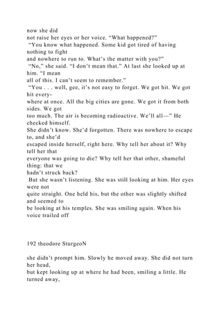 now she did
not raise her eyes or her voice. “What happened?”
“You know what happened. Some kid got tired of having
nothing to fight
and nowhere to run to. What’s the matter with you?”
“No,” she said. “I don’t mean that.” At last she looked up at
him. “I mean
all of this. I can’t seem to remember.”
“You . . . well, gee, it’s not easy to forget. We got hit. We got
hit every-
where at once. All the big cities are gone. We got it from both
sides. We got
too much. The air is becoming radioactive. We’ll all—” He
checked himself.
She didn’t know. She’d forgotten. There was nowhere to escape
to, and she’d
escaped inside herself, right here. Why tell her about it? Why
tell her that
everyone was going to die? Why tell her that other, shameful
thing: that we
hadn’t struck back?
But she wasn’t listening. She was still looking at him. Her eyes
were not
quite straight. One held his, but the other was slightly shifted
and seemed to
be looking at his temples. She was smiling again. When his
voice trailed off
192 theodore SturgeoN
she didn’t prompt him. Slowly he moved away. She did not turn
her head,
but kept looking up at where he had been, smiling a little. He
turned away,
 
