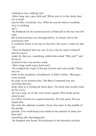 wanting to run, walking fast.
(How long can a guy hold out? When you’re in the Army they
try to make
you be like everybody else. What do you do when everybody
else is cracking
up?)
He blanked out the mental picture of himself as the last one left
sane.
He’d followed that one through before. It always led to the
conclusion that
it would be better to be one of the first. He wasn’t ready for that
yet.
Then he blanked that out, too. Every time he said to himself
that he wasn’t
ready for that yet, something within him asked “Why not?” and
he never
seemed to have an answer ready.
(How long could a guy hold out?)
He climbed the steps of the qm Central and went inside. There
was no-
body at the reception switchboard. It didn’t matter. Messages
were carried
by jeep, or on motorcycles. The Base Command was not
insisting that any-
body stick to a sitting job these days. Ten desk men would crack
up for every
one on a jeep, or on the soul-sweat squads. Pete made up his
mind to put
in a little stretch on a squad tomorrow. Do him good. He just
hoped that
this time the adjutant wouldn’t burst into tears in the middle of
the parade
ground. You could keep your mind on the manual of arms just
fine until
something like that happened.
He bumped into Sonny Weisefreund in the barracks corridor.
 