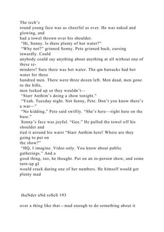 The tech’s
round young face was as cheerful as ever. He was naked and
glowing, and
had a towel thrown over his shoulder.
“Hi, Sonny. Is there plenty of hot water?”
“Why not?” grinned Sonny. Pete grinned back, cursing
inwardly. Could
anybody could say anything about anything at all without one of
these re-
minders? Sure there was hot water. The qm barracks had hot
water for three
hundred men. There were three dozen left. Men dead, men gone
to the hills,
men locked up so they wouldn’t—
“Starr Anthim’s doing a show tonight.”
“Yeah. Tuesday night. Not funny, Pete. Don’t you know there’s
a war—”
“No kidding,” Pete said swiftly. “She’s here—right here on the
base.”
Sonny’s face was joyful. “Gee.” He pulled the towel off his
shoulder and
tied it around his waist “Starr Anthim here! Where are they
going to put on
the show?”
“HQ, I imagine. Video only. You know about public
gatherings.” And a
good thing, too, he thought. Put on an in-person show, and some
torn-up gI
would crack during one of her numbers. He himself would get
plenty mad
thuNder aNd roSeS 193
over a thing like that—mad enough to do something about it
 
