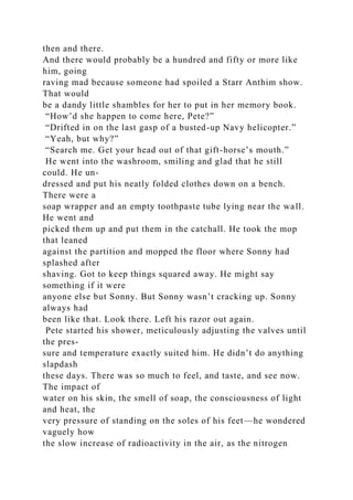 then and there.
And there would probably be a hundred and fifty or more like
him, going
raving mad because someone had spoiled a Starr Anthim show.
That would
be a dandy little shambles for her to put in her memory book.
“How’d she happen to come here, Pete?”
“Drifted in on the last gasp of a busted-up Navy helicopter.”
“Yeah, but why?”
“Search me. Get your head out of that gift-horse’s mouth.”
He went into the washroom, smiling and glad that he still
could. He un-
dressed and put his neatly folded clothes down on a bench.
There were a
soap wrapper and an empty toothpaste tube lying near the wall.
He went and
picked them up and put them in the catchall. He took the mop
that leaned
against the partition and mopped the floor where Sonny had
splashed after
shaving. Got to keep things squared away. He might say
something if it were
anyone else but Sonny. But Sonny wasn’t cracking up. Sonny
always had
been like that. Look there. Left his razor out again.
Pete started his shower, meticulously adjusting the valves until
the pres-
sure and temperature exactly suited him. He didn’t do anything
slapdash
these days. There was so much to feel, and taste, and see now.
The impact of
water on his skin, the smell of soap, the consciousness of light
and heat, the
very pressure of standing on the soles of his feet—he wondered
vaguely how
the slow increase of radioactivity in the air, as the nitrogen
 