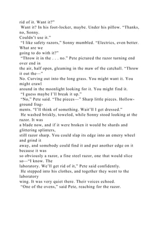 rid of it. Want it?”
Want it? In his foot-locker, maybe. Under his pillow. “Thanks,
no, Sonny.
Couldn’t use it.”
“I like safety razors,” Sonny mumbled. “Electrics, even better.
What are we
going to do with it?”
“Throw it in the . . . no.” Pete pictured the razor turning end
over end in
the air, half open, gleaming in the maw of the catchall. “Throw
it out the—”
No. Curving out into the long grass. You might want it. You
might crawl
around in the moonlight looking for it. You might find it.
“I guess maybe I’ll break it up.”
“No,” Pete said. “The pieces—” Sharp little pieces. Hollow-
ground frag-
ments. “I’ll think of something. Wait’ll I get dressed.”
He washed briskly, toweled, while Sonny stood looking at the
razor. It was
a blade now, and if it were broken it would be shards and
glittering splinters,
still razor sharp. You could slap its edge into an emery wheel
and grind it
away, and somebody could find it and put another edge on it
because it was
so obviously a razor, a fine steel razor, one that would slice
so—“I know. The
laboratory. We’ll get rid of it,” Pete said confidently.
He stepped into his clothes, and together they went to the
laboratory
wing. It was very quiet there. Their voices echoed.
“One of the ovens,” said Pete, reaching for the razor.
 