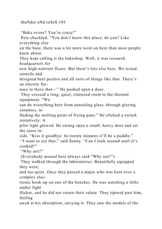 thuNder aNd roSeS 195
“Bake ovens? You’re crazy!”
Pete chuckled. “You don’t know this place, do you? Like
everything else
on the base, there was a lot more went on here than most people
knew about.
They kept calling it the bakeshop. Well, it was research
headquarters for
new high-nutrient flours. But there’s lots else here. We tested
utensils and
designed beet peelers and all sorts of things like that. There’s
an electric fur-
nace in there that—” He pushed open a door.
They crossed a long, quiet, cluttered room to the thermal
equipment. “We
can do everything here from annealing glass, through glazing
ceramics, to
finding the melting point of frying pans.” He clicked a switch
tentatively. A
pilot light glowed. He swung open a small, heavy door and set
the razor in-
side. “Kiss it goodbye. In twenty minutes it’ll be a puddle.”
“I want to see that,” said Sonny. “Can I look around until it’s
cooked?”
“Why not?”
(Everybody around here always said “Why not?”)
They walked through the laboratories. Beautifully equipped
they were,
and too quiet. Once they passed a major who was bent over a
complex elec-
tronic hook-up on one of the benches. He was watching a little
amber light
flicker, and he did not return their salute. They tiptoed past him,
feeling
awed at his absorption, envying it. They saw the models of the
 